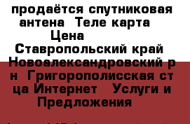 продаётся спутниковая антена “Теле карта“ › Цена ­ 3 000 - Ставропольский край, Новоалександровский р-н, Григорополисская ст-ца Интернет » Услуги и Предложения   